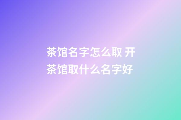 茶馆名字怎么取 开茶馆取什么名字好